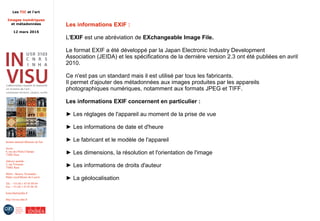 Les TIC et l'art
Images numériques
et métadonnées
12 mars 2015
Institut national d'histoire de l'art
Accès :
6, rue des Petits-Champs
75002 Paris
Adresse postale :
2, rue Vivienne
75002 Paris
Métro : Bourse, Pyramides
Palais royal/Musée du Louvre
Tél. : +33 (0) 1 47 03 89 84
Fax : +33 (0) 1 47 03 86 36
lesticetlart@inha.fr
http://invisu.inha.fr
Les informations EXIF :
L'EXIF est une abréviation de EXchangeable Image File.
Le format EXIF a été développé par la Japan Electronic Industry Development
Association (JEIDA) et les spécifications de la dernière version 2.3 ont été publiées en avril
2010.
Ce n'est pas un standard mais il est utilisé par tous les fabricants.
Il permet d'ajouter des métadonnées aux images produites par les appareils
photographiques numériques, notamment aux formats JPEG et TIFF.
Les informations EXIF concernent en particulier :
► Les réglages de l'appareil au moment de la prise de vue
► Les informations de date et d'heure
► Le fabricant et le modèle de l'appareil
► Les dimensions, la résolution et l'orientation de l'image
► Les informations de droits d'auteur
► La géolocalisation
 