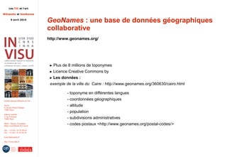 Les TIC et l'art
Wikipedia et GeoNames
9 avril 2015
Institut national d'histoire de l'art
Accès :
6, rue des Petits-Champs
75002 Paris
Adresse postale :
2, rue Vivienne
75002 Paris
Métro : Bourse, Pyramides
Palais royal/Musée du Louvre
Tél. : +33 (0) 1 47 03 89 84
Fax : +33 (0) 1 47 03 86 36
lesticetlart@inha.fr
http://invisu.inha.fr
GeoNames : une base de données géographiques
collaborative
http://www.geonames.org/
► Plus de 8 millions de toponymes
► Licence Creative Commons by
► Les données :
exemple de la ville du Caire : http://www.geonames.org/360630/cairo.html
- toponyme en différentes langues
- coordonnées géographiques
- altitude
- population
- subdivisions administratives
- codes postaux <http://www.geonames.org/postal-codes/>
 