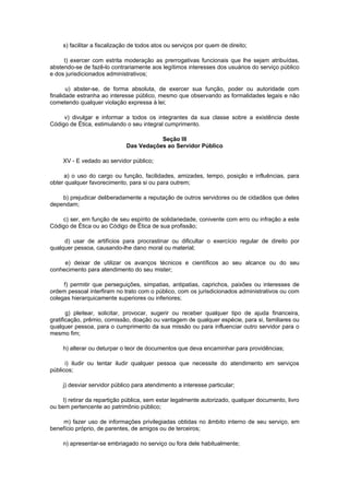 s) facilitar a fiscalização de todos atos ou serviços por quem de direito;
t) exercer com estrita moderação as prerrogativas funcionais que lhe sejam atribuídas,
abstendo-se de fazê-lo contrariamente aos legítimos interesses dos usuários do serviço público
e dos jurisdicionados administrativos;
u) abster-se, de forma absoluta, de exercer sua função, poder ou autoridade com
finalidade estranha ao interesse público, mesmo que observando as formalidades legais e não
cometendo qualquer violação expressa à lei;
v) divulgar e informar a todos os integrantes da sua classe sobre a existência deste
Código de Ética, estimulando o seu integral cumprimento.
Seção III
Das Vedações ao Servidor Público
XV - E vedado ao servidor público;
a) o uso do cargo ou função, facilidades, amizades, tempo, posição e influências, para
obter qualquer favorecimento, para si ou para outrem;
b) prejudicar deliberadamente a reputação de outros servidores ou de cidadãos que deles
dependam;
c) ser, em função de seu espírito de solidariedade, conivente com erro ou infração a este
Código de Ética ou ao Código de Ética de sua profissão;
d) usar de artifícios para procrastinar ou dificultar o exercício regular de direito por
qualquer pessoa, causando-lhe dano moral ou material;
e) deixar de utilizar os avanços técnicos e científicos ao seu alcance ou do seu
conhecimento para atendimento do seu mister;
f) permitir que perseguições, simpatias, antipatias, caprichos, paixões ou interesses de
ordem pessoal interfiram no trato com o público, com os jurisdicionados administrativos ou com
colegas hierarquicamente superiores ou inferiores;
g) pleitear, solicitar, provocar, sugerir ou receber qualquer tipo de ajuda financeira,
gratificação, prêmio, comissão, doação ou vantagem de qualquer espécie, para si, familiares ou
qualquer pessoa, para o cumprimento da sua missão ou para influenciar outro servidor para o
mesmo fim;
h) alterar ou deturpar o teor de documentos que deva encaminhar para providências;
i) iludir ou tentar iludir qualquer pessoa que necessite do atendimento em serviços
públicos;
j) desviar servidor público para atendimento a interesse particular;
l) retirar da repartição pública, sem estar legalmente autorizado, qualquer documento, livro
ou bem pertencente ao patrimônio público;
m) fazer uso de informações privilegiadas obtidas no âmbito interno de seu serviço, em
benefício próprio, de parentes, de amigos ou de terceiros;
n) apresentar-se embriagado no serviço ou fora dele habitualmente;

 