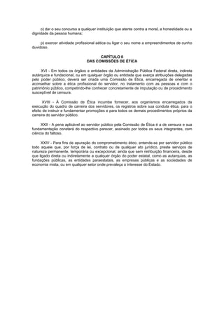 o) dar o seu concurso a qualquer instituição que atente contra a moral, a honestidade ou a
dignidade da pessoa humana;
p) exercer atividade profissional aética ou ligar o seu nome a empreendimentos de cunho
duvidoso.
CAPÍTULO II
DAS COMISSÕES DE ÉTICA
XVI - Em todos os órgãos e entidades da Administração Pública Federal direta, indireta
autárquica e fundacional, ou em qualquer órgão ou entidade que exerça atribuições delegadas
pelo poder público, deverá ser criada uma Comissão de Ética, encarregada de orientar e
aconselhar sobre a ética profissional do servidor, no tratamento com as pessoas e com o
patrimônio público, competindo-lhe conhecer concretamente de imputação ou de procedimento
susceptível de censura.
XVIII - À Comissão de Ética incumbe fornecer, aos organismos encarregados da
execução do quadro de carreira dos servidores, os registros sobre sua conduta ética, para o
efeito de instruir e fundamentar promoções e para todos os demais procedimentos próprios da
carreira do servidor público.
XXII - A pena aplicável ao servidor público pela Comissão de Ética é a de censura e sua
fundamentação constará do respectivo parecer, assinado por todos os seus integrantes, com
ciência do faltoso.
XXIV - Para fins de apuração do comprometimento ético, entende-se por servidor público
todo aquele que, por força de lei, contrato ou de qualquer ato jurídico, preste serviços de
natureza permanente, temporária ou excepcional, ainda que sem retribuição financeira, desde
que ligado direta ou indiretamente a qualquer órgão do poder estatal, como as autarquias, as
fundações públicas, as entidades paraestatais, as empresas públicas e as sociedades de
economia mista, ou em qualquer setor onde prevaleça o interesse do Estado.

 