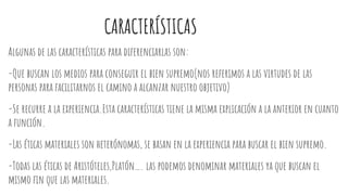 CARACTERÍSTICAS
Algunas de las características para diferenciarlas son:
-Que buscan los medios para conseguir el bien supremo(nos referimos a las virtudes de las
personas para facilitarnos el camino a alcanzar nuestro objetivo)
-Se recurre a la experiencia.Esta características tiene la misma explicación a la anterior en cuanto
a función.
-Las éticas materiales son heterónomas, se basan en la experiencia para buscar el bien supremo.
-Todas las éticas de Aristóteles,Platón…. las podemos denominar materiales ya que buscan el
mismo fin que las materiales.
 