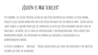 ¿Quién es Max Scheler?
Este hombre, fue quien propuso la idea de una ética filosófica que superase la ética formal.
Scheler lo que quería demostrar con estas éticas era hacer ver un error de kant. Según scheler
,kant comete el mismo error que los empiristas al creer que sólo contamos con dos tipos de
facultades: la razón, que es capaz de universalidad e incondicionalidad, pero a priori sólo
proporciona formas, ni contenidos ni formas que explican la sensibilidad en el
comportamiento moral.
Le puso el nombre de ``material´´ porque quiere decir que tiene un contenido y un objetivo
últimos que debe ser alcanzado.
 