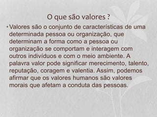O que são valores ? 
•Valores são o conjunto de características de uma 
determinada pessoa ou organização, que 
determinam a forma como a pessoa ou 
organização se comportam e interagem com 
outros indivíduos e com o meio ambiente. A 
palavra valor pode significar merecimento, talento, 
reputação, coragem e valentia. Assim, podemos 
afirmar que os valores humanos são valores 
morais que afetam a conduta das pessoas. 
 