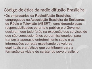 Código de ética da radio difusão Brasileira 
•Os empresários da Radiodifusão Brasileira, 
congregados na Associação Brasileira de Emissoras 
de Rádio e Televisão (ABERT), considerando suas 
responsabilidades perante o público e o Governo, 
declaram que tudo farão na execução dos serviços de 
que são concessionários ou permissionários, para 
transmitir apenas o entretenimento sadio e as 
informações corretas espelhando os valores 
espirituais e artísticos que contribuem para a 
formação da vida e do caráter do povo brasileiro 
 