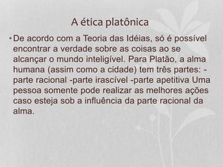 A ética platônica 
•De acordo com a Teoria das Idéias, só é possível 
encontrar a verdade sobre as coisas ao se 
alcançar o mundo inteligível. Para Platão, a alma 
humana (assim como a cidade) tem três partes: - 
parte racional -parte irascível -parte apetitiva Uma 
pessoa somente pode realizar as melhores ações 
caso esteja sob a influência da parte racional da 
alma. 
 