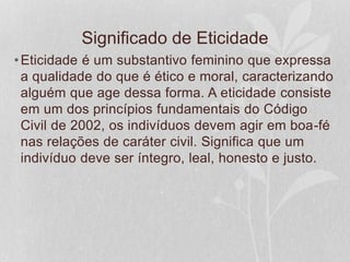 Significado de Eticidade 
•Eticidade é um substantivo feminino que expressa 
a qualidade do que é ético e moral, caracterizando 
alguém que age dessa forma. A eticidade consiste 
em um dos princípios fundamentais do Código 
Civil de 2002, os indivíduos devem agir em boa-fé 
nas relações de caráter civil. Significa que um 
indivíduo deve ser íntegro, leal, honesto e justo. 
 