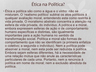 Ética na Política? 
• Ética e política são como a água e o vinho: não se 
misturam. O ‘realismo político’ subtrai os atos políticos à 
qualquer avaliação moral, entendendo esta como restrita à 
vida privada. O moralismo abstrato concentra a atenção na 
esfera da vida privada, do indivíduo. A política e a moral, 
embora expressem esferas de ação e de comportamento 
humano específicas e distintas, são igualmente 
importantes para a ação humana no sentido da 
transformação social. Política e moral são formas de 
comportamento que não se identificam (a primeira enfatiza 
o coletivo; a segunda o indivíduo). Nem a política pode 
absorver a moral, nem esta pode ser reduzida à política. 
Embora sejam esferas diferentes, há a necessidade de 
uma relação mútua que não anule as características 
particulares de cada uma. Portanto, nem a renúncia à 
política em nome da moral; nem a exclusão absoluta da 
política. 
 