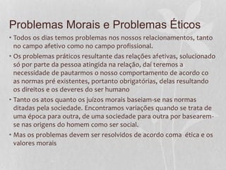 Problemas Morais e Problemas Éticos 
• Todos os dias temos problemas nos nossos relacionamentos, tanto 
no campo afetivo como no campo profissional. 
• Os problemas práticos resultante das relações afetivas, solucionado 
só por parte da pessoa atingida na relação, daí teremos a 
necessidade de pautarmos o nosso comportamento de acordo co 
as normas pré existentes, portanto obrigatórias, delas resultando 
os direitos e os deveres do ser humano 
• Tanto os atos quanto os juízos morais baseiam-se nas normas 
ditadas pela sociedade. Encontramos variações quando se trata de 
uma época para outra, de uma sociedade para outra por basearem-se 
nas origens do homem como ser social. 
• Mas os problemas devem ser resolvidos de acordo coma ética e os 
valores morais 
 