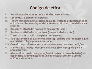 Código de ética 
I. Respeitar e obedecer as ordens vindas de superiores; 
II. Ser pontual e cumprir os horários; 
III. Ter um comportamento social adequado, tratando os funcionários da 
unidade escolar, os colegas, visitantes e autoridades, com civilidade e 
respeito; 
IV. Realizar as atividades propostas pelos professores; 
V. Realizar as atividades extraclasse (temas, trabalhos, etc.); 
VI. Trazer o material solicitado pelos professores; 
VII. Não causar dano ao patrimônio público; - Sempre que for pegar algum 
material do colega, peça emprestado; 
VIII. Quando pegar algo emprestado, o devolva nas mesmas condições; 
IX. Manter a sala limpa; - Manter o ambiente escolar propício para a 
aprendizagem; 
X. Não praticar uso de qualquer ação viciosa (narcóticos e bebidas) nas 
dependências e imediações da unidade escolar ou com o uso do 
uniforme da mesma; 
 