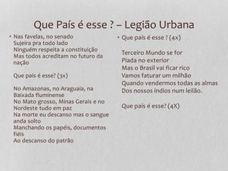 Que País é esse ? – Legião Urbana 
• Nas favelas, no senado 
Sujeira pra todo lado 
Ninguém respeita a constituição 
Mas todos acreditam no futuro da 
nação 
Que país é esse? (3x) 
No Amazonas, no Araguaia, na 
Baixada fluminense 
No Mato grosso, Minas Gerais e no 
Nordeste tudo em paz 
Na morte eu descanso mas o sangue 
anda solto 
Manchando os papéis, documentos 
fiéis 
Ao descanso do patrão 
• Que país é esse ? (4x) 
Terceiro Mundo se for 
Piada no exterior 
Mas o Brasil vai ficar rico 
Vamos faturar um milhão 
Quando vendermos todas as almas 
Dos nossos índios num leilão. 
Que país é esse? (4X) 
 