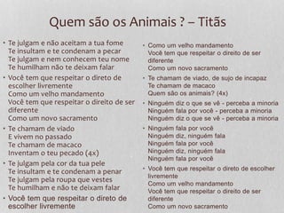 Quem são os Animais ? – Titãs 
• Te julgam e não aceitam a tua fome 
Te insultam e te condenam a pecar 
Te julgam e nem conhecem teu nome 
Te humilham não te deixam falar 
• Você tem que respeitar o direto de 
escolher livremente 
Como um velho mandamento 
Você tem que respeitar o direito de ser 
diferente 
Como um novo sacramento 
• Te chamam de viado 
E vivem no passado 
Te chamam de macaco 
Inventam o teu pecado (4x) 
• Te julgam pela cor da tua pele 
Te insultam e te condenam a penar 
Te julgam pela roupa que vestes 
Te humilham e não te deixam falar 
• Você tem que respeitar o direto de 
escolher livremente 
• Como um velho mandamento 
Você tem que respeitar o direito de ser 
diferente 
Como um novo sacramento 
• Te chamam de viado, de sujo de incapaz 
Te chamam de macaco 
Quem são os animais? (4x) 
• Ninguém diz o que se vê - perceba a minoria 
Ninguém fala por você - perceba a minoria 
Ninguém diz o que se vê - perceba a minoria 
• Ninguém fala por você 
Ninguém diz, ninguém fala 
Ninguém fala por você 
Ninguém diz, ninguém fala 
Ninguém fala por você 
• Você tem que respeitar o direto de escolher 
livremente 
Como um velho mandamento 
Você tem que respeitar o direito de ser 
diferente 
Como um novo sacramento 
