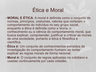 Ética e Moral 
• MORAL E ÉTICA: A moral é definida como o conjunto de 
normas, princípios, costumes, valores que norteiam o 
comportamento do indivíduo no seu grupo social, 
enquanto a ética é definida como a teoria, o 
conhecimento ou a ciência do comportamento moral, que 
busca explicar, compreender, justificar e criticar as morais 
de uma sociedade, portanto a ética é filosófica e 
científica. 
• Ética é: Um conjunto de conhecimentos extraídos da 
investigação do comportamento humano ao tentar 
explicar as regras morais de forma racional. 
• Moral é: O conjunto de regras aplicadas no cotidiano e 
usadas continuamente por cada cidadão. 
 