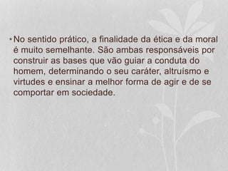 •No sentido prático, a finalidade da ética e da moral 
é muito semelhante. São ambas responsáveis por 
construir as bases que vão guiar a conduta do 
homem, determinando o seu caráter, altruísmo e 
virtudes e ensinar a melhor forma de agir e de se 
comportar em sociedade. 
 