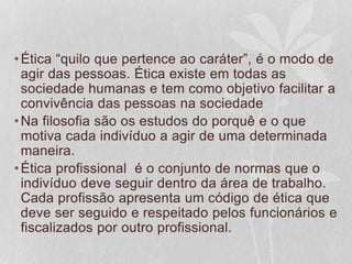 •Ética “quilo que pertence ao caráter”, é o modo de 
agir das pessoas. Ética existe em todas as 
sociedade humanas e tem como objetivo facilitar a 
convivência das pessoas na sociedade 
•Na filosofia são os estudos do porquê e o que 
motiva cada indivíduo a agir de uma determinada 
maneira. 
•Ética profissional é o conjunto de normas que o 
indivíduo deve seguir dentro da área de trabalho. 
Cada profissão apresenta um código de ética que 
deve ser seguido e respeitado pelos funcionários e 
fiscalizados por outro profissional. 
 