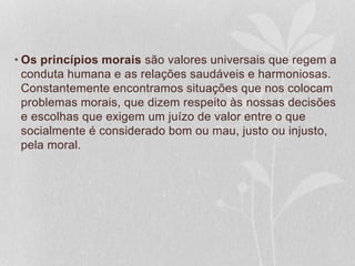 • Os princípios morais são valores universais que regem a 
conduta humana e as relações saudáveis e harmoniosas. 
Constantemente encontramos situações que nos colocam 
problemas morais, que dizem respeito às nossas decisões 
e escolhas que exigem um juízo de valor entre o que 
socialmente é considerado bom ou mau, justo ou injusto, 
pela moral. 
 