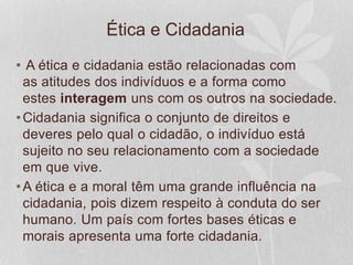 Ética e Cidadania 
• A ética e cidadania estão relacionadas com 
as atitudes dos indivíduos e a forma como 
estes interagem uns com os outros na sociedade. 
•Cidadania significa o conjunto de direitos e 
deveres pelo qual o cidadão, o indivíduo está 
sujeito no seu relacionamento com a sociedade 
em que vive. 
•A ética e a moral têm uma grande influência na 
cidadania, pois dizem respeito à conduta do ser 
humano. Um país com fortes bases éticas e 
morais apresenta uma forte cidadania. 
 