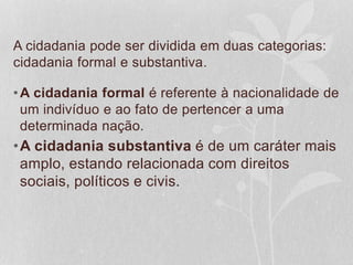 A cidadania pode ser dividida em duas categorias: 
cidadania formal e substantiva. 
•A cidadania formal é referente à nacionalidade de 
um indivíduo e ao fato de pertencer a uma 
determinada nação. 
•A cidadania substantiva é de um caráter mais 
amplo, estando relacionada com direitos 
sociais, políticos e civis. 
 