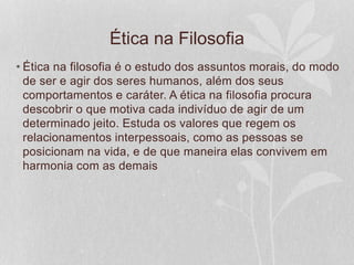 Ética na Filosofia 
• Ética na filosofia é o estudo dos assuntos morais, do modo 
de ser e agir dos seres humanos, além dos seus 
comportamentos e caráter. A ética na filosofia procura 
descobrir o que motiva cada indivíduo de agir de um 
determinado jeito. Estuda os valores que regem os 
relacionamentos interpessoais, como as pessoas se 
posicionam na vida, e de que maneira elas convivem em 
harmonia com as demais 
 