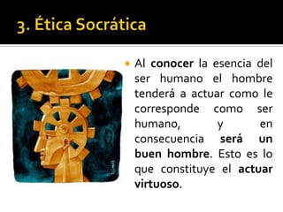 3. Ética SocráticaAl conocer la esencia del ser humano el hombre tenderá a actuar como le corresponde como ser humano, y en consecuencia será un buen hombre. Esto es lo que constituye el actuar virtuoso. 