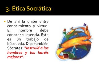 3. Ética SocráticaDe ahí la unión entre conocimiento y virtud. El hombre debe conocer su esencia. Este es un trabajo de búsqueda. Dice también Sócrates: “Instruid a los hombres y los haréis mejores”.