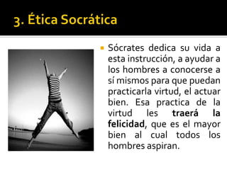 3. Ética SocráticaSócrates dedica su vida a esta instrucción, a ayudar a los hombres a conocerse a sí mismos para que puedan  practicarla virtud, el actuar bien. Esa practica de la virtud les traerá la felicidad, que es el mayor bien al cual todos los hombres aspiran.