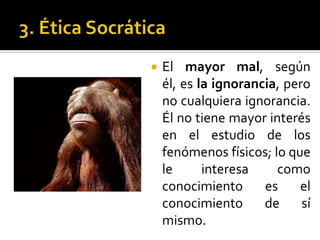 3. Ética SocráticaEl mayor mal, según él, es la ignorancia, pero no cualquiera ignorancia. Él no tiene mayor interés en el estudio de los fenómenos físicos; lo que le interesa como conocimiento es el conocimiento de sí mismo.