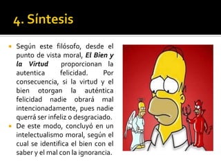 4. SíntesisSegún este filósofo, desde el punto de vista moral, El Bien y la Virtud  proporcionan la autentica felicidad. Por consecuencia, si la virtud y el bien otorgan la auténtica felicidad nadie obrará mal intencionadamente, pues nadie querrá ser infeliz o desgraciado. De este modo, concluyó en un intelectualismo moral, según el cual se identifica el bien con el saber y el mal con la ignorancia.
