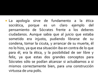 La apología sirve de fundamento a la ética socrática, porque es un claro ejemplo del pensamiento de Sócrates frente a los deberes ciudadanos. Aunque sabia que al juicio que estaba sometido era injusto, pudiendo librarse de su condena, tomar la cicuta, y arrancar de su muerte, él no lo hizo, ya que esa situación iba en contra de lo que para él, era la ética, y la posibilidad de ser libre y feliz, ya que estas dos grandes conceptos para Sócrates sólo se podían alcanzar si actuábamos a si mismos correctamente bien, para una construcción virtuosa de una polis.