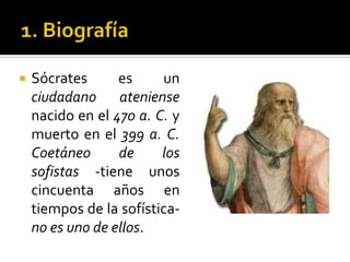 1. BiografíaSócrates es un ciudadano ateniense nacido en el 470 a. C. y muerto en el 399 a. C.Coetáneo de los sofistas -tiene unos cincuenta años en tiempos de la sofística- no es uno de ellos.