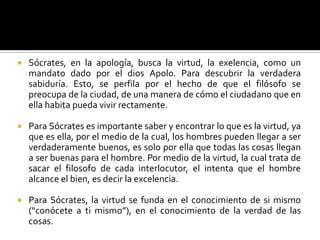 Sócrates, en la apología, busca la virtud, la exelencia, como un  mandato dado por el dios Apolo. Para descubrir la verdadera sabiduría. Esto, se perfila por el hecho de que el filósofo se preocupa de la ciudad, de una manera de cómo el ciudadano que en ella habita pueda vivir rectamente.Para Sócrates es importante saber y encontrar lo que es la virtud, ya que es ella, por el medio de la cual, los hombres pueden llegar a ser verdaderamente buenos, es solo por ella que todas las cosas llegan a ser buenas para el hombre. Por medio de la virtud, la cual trata de sacar el filosofo de cada interlocutor, el intenta que el hombre alcance el bien, es decir la excelencia. Para Sócrates, la virtud se funda en el conocimiento de si mismo (“conócete a ti mismo”), en el conocimiento de la verdad de las cosas.