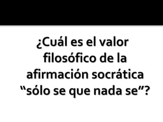 ¿Cuál es el valor filosófico de la afirmación socrática “sólo se que nada se”? 