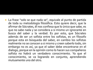 La frase “solo se que nada se”, equivale al punto de partida de toda su metodología filosófica. Esto quiere decir, que la afirmar de Sócrates, él nos confiesa que lo único que sabe, es que no sabe nada y se considera a si mismo un ignorante en busca del saber y la verdad. Es por esto, que Sócrates además de ser un sofista entre los sofistas, es un filosofo porque esta en búsqueda del saber, en cambio los sofistas realmente no se conocen a si mismo y creen saberlo todo, sin embargo no es así, ya que el saber debe encontrarse en el dialogo, porque en la opinión como lo hacen sus compañeros sofista no habrá un verdadero conocimiento. Ya que el conocimiento, se va logrando en conjunto, aprendiendo mutuamente uno del otro.