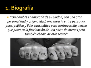 1. Biografía“Un hombre enamorado de su ciudad, con una gran personalidad y originalidad; una mezcla entre pensador puro, político y líder carismático pero controvertido, hecho que provoca la fascinación de una parte de Atenas pero también el odio de otro sector"