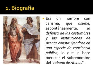 1. BiografíaEra un hombre con carisma, que asume, espontáneamente, la defensa de las costumbres y las instituciones de Atenas constituyéndose en una especie de conciencia pública, lo que le hace merecer el sobrenombre del "tábano de Atenas".