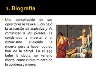 1. BiografíaUna conspiración de sus opositores le lleva a juicio bajo la acusación de impiedad y de corromper a los jóvenes. Es condenado a muerte o al ostracismo eligiendo la muerte pese a haber podido huir de la cárcel. En el 399 bebe la cicuta, un veneno mortal como cumplimiento de la condena y muere. 