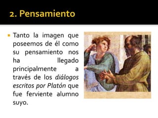 2. PensamientoTanto la imagen que poseemos de él como su pensamiento nos ha llegado principalmente a través de los diálogos escritos por Platón que fue ferviente alumno suyo. 