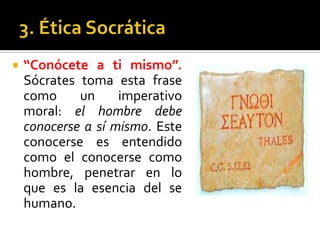 3. Ética Socrática“Conócete a ti mismo”. Sócrates toma esta frase como un imperativo moral: el hombre debe conocerse a sí mismo. Este conocerse es entendido como el conocerse como hombre, penetrar en lo que es la esencia del se humano.  