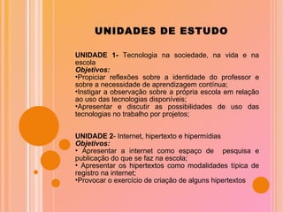 UNIDADES DE ESTUDO UNIDADE 1-  Tecnologia na sociedade, na vida e na escola Objetivos: Propiciar reflexões sobre a identidade do professor e sobre a necessidade de aprendizagem contínua; Instigar a observação sobre a própria escola em relação ao uso das tecnologias disponíveis; Apresentar e discutir as possibilidades de uso das tecnologias no trabalho por projetos; UNIDADE 2 - Internet, hipertexto e hipermídias Objetivos: Apresentar a internet como espaço de  pesquisa e publicação do que se faz na escola; Apresentar os hipertextos como modalidades típica de registro na internet; Provocar o exercício de criação de alguns hipertextos  