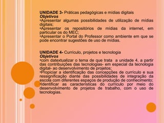 UNIDADE 3-  Práticas pedagógicas e mídias digitais Objetivos Apresentar algumas possibilidades de utilização de mídias digitais; Apresentar os repositórios de mídias da internet, em particular os do MEC; Apresentar o Portal do Professor como ambiente em que se pode encontrar sugestões de uso de mídias. UNIDADE 4-  Currículo, projetos e tecnologia  Objetivos com datextualizar o tema de que trata  a unidade 4, a partir das contribuições das tecnologias- em especial da tecnologia digital- ao desenvolvimento de projetos; Propiciar a identificação das concepções de currículo e sua ressignificação diante das possibilidades de integração da escola com diferentes espaços de produção de conhecimento; Identificar as características do currículo por meio do desenvolvimento de projetos de trabalho, com o uso de tecnologias. 
