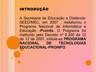 INTRODUÇÃO A Secretaria de Educação a Distância- SEED/MEC, em 2007 , reelaborou o Programa Nacional de Informática e Educação - Proinfo.  O Programa foi instituído pelo Decreto nº 6.300 de 12 de 12 de 2007, intitula-se  PROGRAMA NACIONAL DE TECNOLOGIAS EDUCACIONAL-PROINFO . 