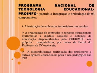 PROGRAMA NACIONAL DE TECNOLOGIA  EDUCACIONAL-PROINFO-   postula a integração e articulação de 03 componentes: A instalação de ambientes tecnológicos nas escolas; A organização de conteúdos e recursos educacionais multimídias e digitais, soluções e sistemas de informação disponibilizados pela SEED/MEC nos próprios  computadores, por meios do Portal do Professor, da TV escola etc; A disponibilização continuada dos professores e outros agentes educacionais para o uso pedagógico das TIC. 