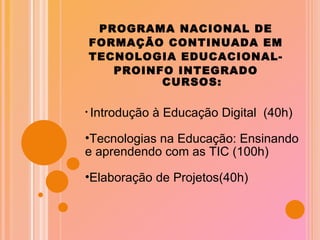 PROGRAMA NACIONAL DE FORMAÇÃO CONTINUADA EM TECNOLOGIA EDUCACIONAL- PROINFO INTEGRADO CURSOS: Introdução à Educação Digital  (40h) Tecnologias na Educação: Ensinando e aprendendo com as TIC (100h) Elaboração de Projetos(40h) 