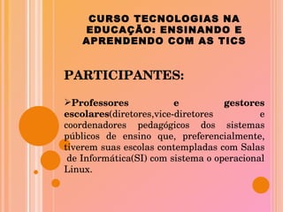 CURSO TECNOLOGIAS NA EDUCAÇÃO: ENSINANDO E APRENDENDO COM AS TICS PARTICIPANTES: Professores e gestores escolares (diretores,vice-diretores e coordenadores pedagógicos dos sistemas públicos de ensino que, preferencialmente, tiverem suas escolas contempladas com Salas  de Informática(SI) com sistema o operacional Linux. 