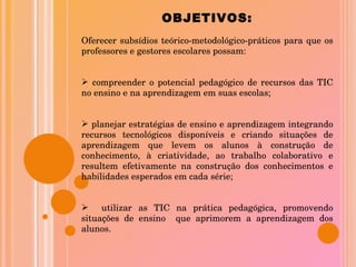 OBJETIVOS: Oferecer subsídios teórico-metodológico-práticos para que os professores e gestores escolares possam: compreender o potencial pedagógico de recursos das TIC no ensino e na aprendizagem em suas escolas; planejar estratégias de ensino e aprendizagem integrando recursos tecnológicos disponíveis e criando situações de aprendizagem que levem os alunos à construção de conhecimento, à criatividade, ao trabalho colaborativo e resultem efetivamente na construção dos conhecimentos e habilidades esperados em cada série; utilizar as TIC na prática pedagógica, promovendo situações de ensino  que aprimorem a aprendizagem dos alunos. 
