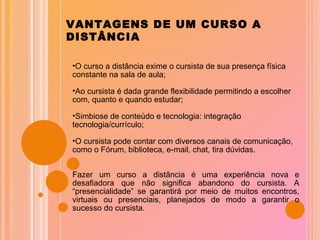 VANTAGENS DE UM CURSO A DISTÂNCIA O curso a distância exime o cursista de sua presença física constante na sala de aula; Ao cursista é dada grande flexibilidade permitindo a escolher com, quanto e quando estudar; Simbiose de conteúdo e tecnologia: integração tecnologia/currículo; O cursista pode contar com diversos canais de comunicação, como o Fórum, biblioteca, e-mail, chat, tira dúvidas. Fazer um curso a distância é uma experiência nova e desafiadora que não significa abandono do cursista. A “presencialidade” se garantirá por meio de muitos encontros, virtuais ou presenciais, planejados de modo a garantir o sucesso do cursista. 