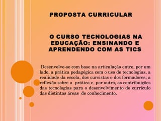 PROPOSTA CURRICULAR O   CURSO TECNOLOGIAS NA EDUCAÇÃO: ENSINANDO E APRENDENDO COM AS TICS Desenvolve-se com base na articulação entre, por um lado, a prática pedagógica com o uso de tecnologias, a realidade da escola, dos cursistas e dos formadores; a reflexão sobre a  prática e, por outro, as contribuições das tecnologias para o desenvolvimento do currículo das distintas áreas  de conhecimento. 