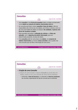 Consultas
                                                               Lição 55 e 56 – 11/1/2010
                                         3

 Uma consulta é uma forma de visualizar todos os dados armazenados 
  numa tabela ou conjunto de tabelas relacionadas entre si. 
 As consultas permitem colocar questões à base de dados e vão ser 
  respondidas sob a forma de uma tabela, com linhas e colunas, como se 
  de uma outra tabela de dados se tratasse. Na realidade, é apenas uma 
  forma de visualizar os dados.
 Estas questões permitem a utilização de critérios, ou filtros de 
  selecção, com o objectivo de extrair informação, para um 
  determinado propósito, da base de dados.
  determinado propósito da base de dados
 Uma consulta pode ter como base uma tabela, um conjunto de 
  tabelas relacionadas ou mesmo outras consultas. Isto é, pode criar 
  uma consulta que vai filtrar informação de uma outra.


isabelmilheiro@soaresbasto.pt           Tecnologias da Informação e Comunicação - Módulo 2




Consultas
                                                               Lição 55 e 56 – 11/1/2010
                                         4

 Criação de uma Consulta
   Depois de seleccionado o objecto Consulta da janela Base de
    Depois de seleccionado o objecto Consulta da janela Base de 
    Dados, pode‐se criar uma consulta de várias formas distintas:
         Utilizando a Vista de Estrutura, ou utilizando os diversos assistentes
           de consultas, dependendo do tipo de consulta que se pretende.




isabelmilheiro@soaresbasto.pt           Tecnologias da Informação e Comunicação - Módulo 2




                                                                                             2
 