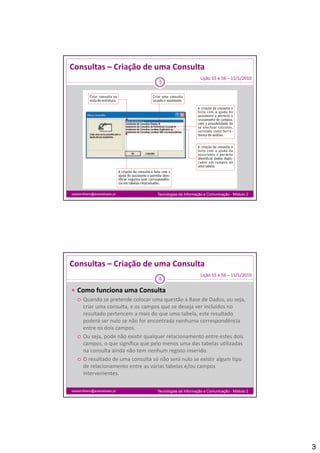 Consultas – Criação de uma Consulta
                                                         Lição 55 e 56 – 11/1/2010
                                   5




isabelmilheiro@soaresbasto.pt     Tecnologias da Informação e Comunicação - Módulo 2




Consultas – Criação de uma Consulta
                                                         Lição 55 e 56 – 11/1/2010
                                   6

 Como funciona uma Consulta
   Quando se pretende colocar uma questão à Base de Dados, ou seja,
    Quando se pretende colocar uma questão à Base de Dados, ou seja, 
    criar uma consulta, e os campos que se deseja ver incluídos no 
    resultado pertencem a mais do que uma tabela, este resultado 
    poderá ser nulo se não for encontrada nenhuma correspondência 
    entre os dois campos. 
   Ou seja, pode não existir qualquer relacionamento entre estes dois 
    campos, o que significa que pelo menos uma das tabelas utilizadas 
    na consulta ainda não tem nenhum registo inserido.
             lt i d ã t            h        it i    id
   O resultado de uma consulta só não será nulo se existir algum tipo 
    de relacionamento entre as várias tabelas e/ou campos 
    intervenientes.

isabelmilheiro@soaresbasto.pt     Tecnologias da Informação e Comunicação - Módulo 2




                                                                                       3
 