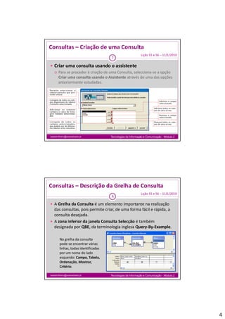 Consultas – Criação de uma Consulta
                                                              Lição 55 e 56 – 11/1/2010
                                       7

 Criar uma consulta usando o assistente
   Para se proceder à criação de uma Consulta, selecciona‐se a opção
    Para se proceder à criação de uma Consulta, selecciona se a opção 
    Criar uma consulta usando o Assistente através de uma das opções 
    anteriormente estudadas.




isabelmilheiro@soaresbasto.pt          Tecnologias da Informação e Comunicação - Módulo 2




Consultas – Descrição da Grelha de Consulta
                                                              Lição 55 e 56 – 11/1/2010
                                       8

 A Grelha da Consulta é um elemento importante na realização 
  das consultas, pois permite criar, de uma forma fácil e rápida, a 
  consulta desejada.
 A zona inferior da janela Consulta Selecção é também 
  designada por QBE, da terminologia inglesa Query‐By‐Example.

        Na grelha da consulta 
        pode‐se encontrar várias 
        linhas, todas identificadas 
        por um nome do lado 
        esquerdo: Campo, Tabela, 
        Ordenação, Mostrar, 
        Critério.

isabelmilheiro@soaresbasto.pt          Tecnologias da Informação e Comunicação - Módulo 2




                                                                                            4
 