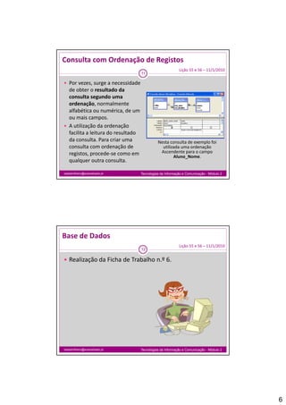 Consulta com Ordenação de Registos
                                                        Lição 55 e 56 – 11/1/2010
                                 11

 Por vezes, surge a necessidade 
  de obter o resultado da 
  consulta segundo uma 
  ordenação, normalmente 
  alfabética ou numérica, de um 
  ou mais campos.
 A utilização da ordenação 
  facilita a leitura do resultado 
  da consulta. Para criar uma              Nesta consulta de exemplo foi 
  consulta com ordenação de                  utilizada uma ordenação 
  registos, procede‐se como em              Ascendente para o campo 
                                                   Aluno_Nome.
  qualquer outra consulta.

isabelmilheiro@soaresbasto.pt    Tecnologias da Informação e Comunicação - Módulo 2




Base de Dados
                                                        Lição 55 e 56 – 11/1/2010
                                 12

 Realização da Ficha de Trabalho n.º 6.




isabelmilheiro@soaresbasto.pt    Tecnologias da Informação e Comunicação - Módulo 2




                                                                                      6
 